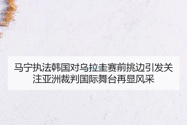 马宁执法韩国对乌拉圭赛前挑边引发关注亚洲裁判国际舞台再显风采